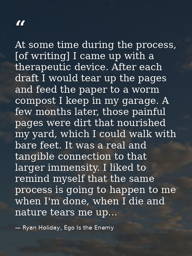 At some time during the process, [of writing] I came up with a therapeutic device. After each draft I would tear up the  — Ryan Holiday, Ego Is the Enemy