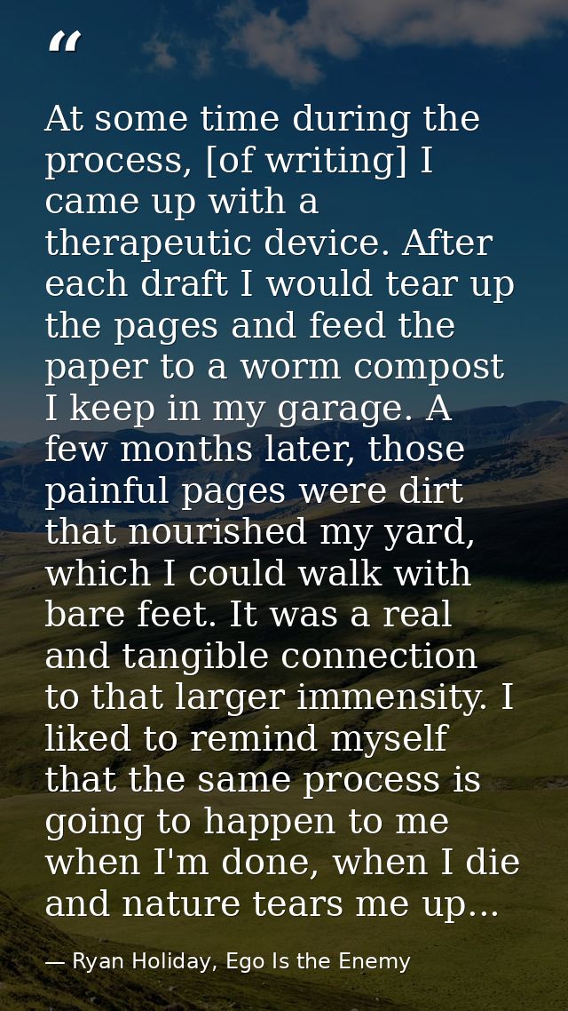 At some time during the process, [of writing] I came up with a therapeutic device. After each draft I would tear up the  — Ryan Holiday, Ego Is the Enemy