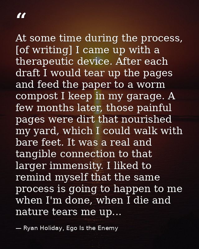 At some time during the process, [of writing] I came up with a therapeutic device. After each draft I would tear up the  — Ryan Holiday, Ego Is the Enemy