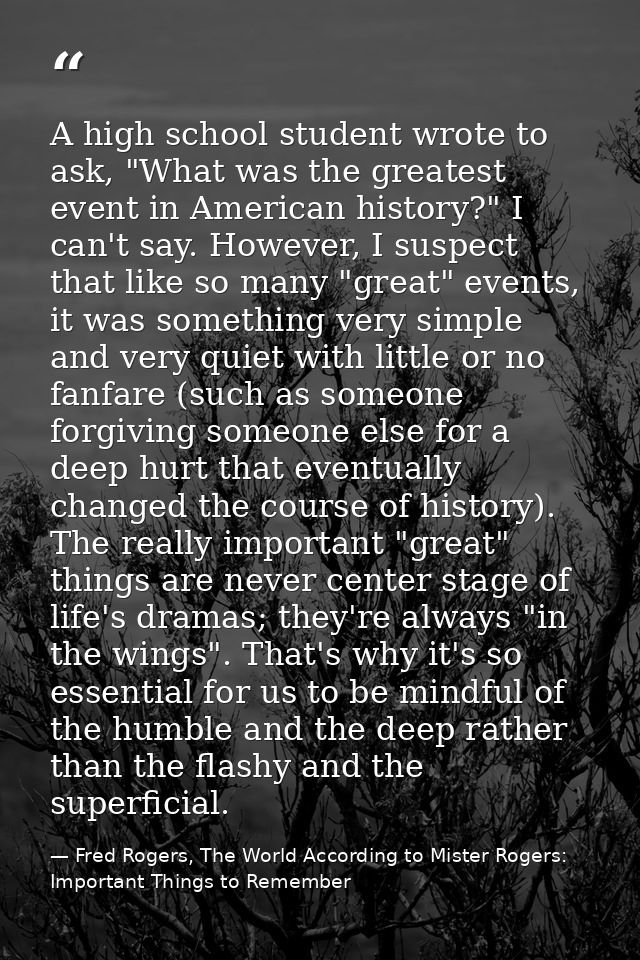 A high school student wrote to ask, "What was the greatest event in American history?" I can't say. However, I suspect t — Fred Rogers, The World According to Mister Rogers: Important Things to Remember