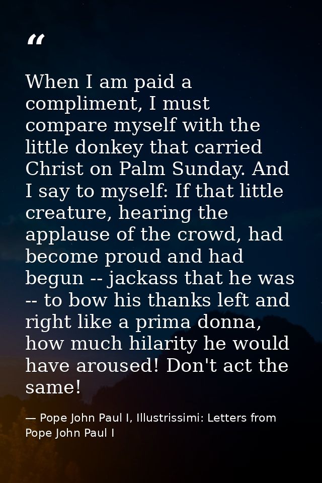 When I am paid a compliment, I must compare myself with the little donkey that carried Christ on Palm Sunday. And I say  — Pope John Paul I, Illustrissimi: Letters from Pope John Paul I