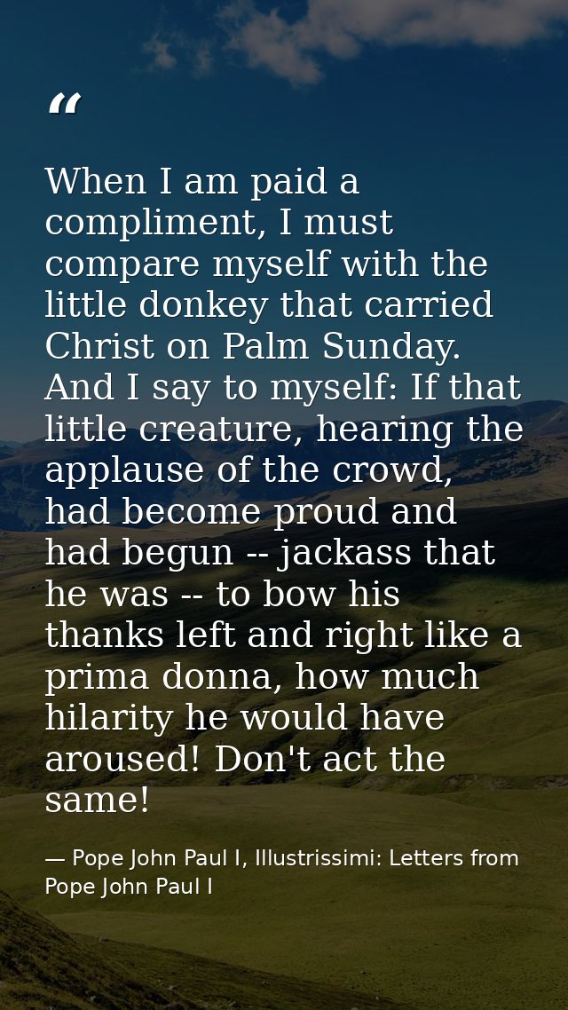 When I am paid a compliment, I must compare myself with the little donkey that carried Christ on Palm Sunday. And I say  — Pope John Paul I, Illustrissimi: Letters from Pope John Paul I