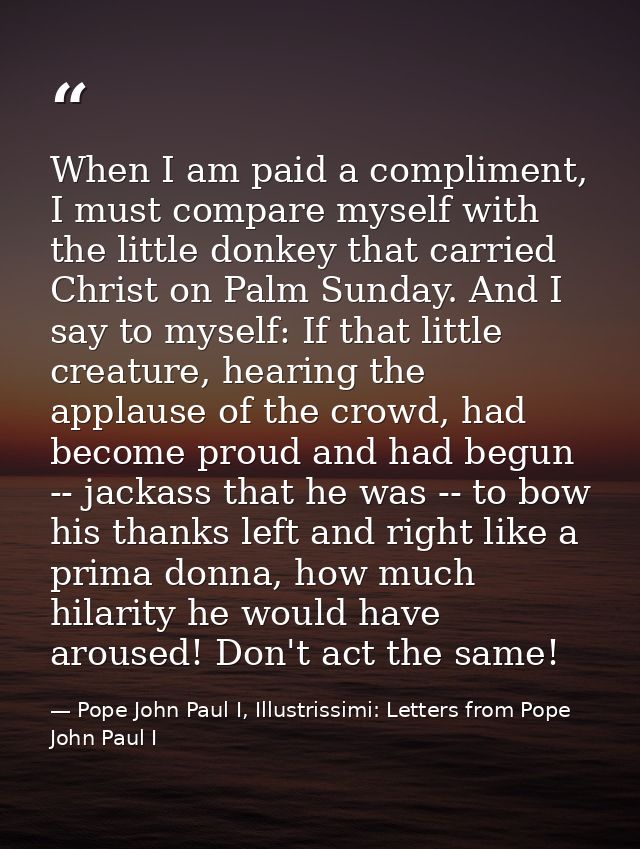 When I am paid a compliment, I must compare myself with the little donkey that carried Christ on Palm Sunday. And I say  — Pope John Paul I, Illustrissimi: Letters from Pope John Paul I