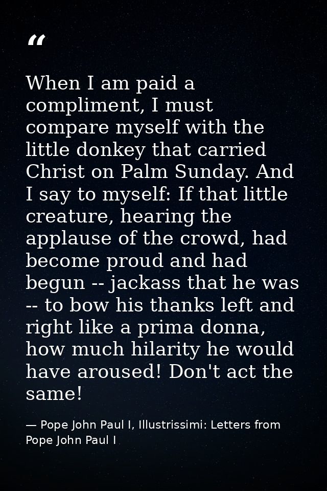 When I am paid a compliment, I must compare myself with the little donkey that carried Christ on Palm Sunday. And I say  — Pope John Paul I, Illustrissimi: Letters from Pope John Paul I