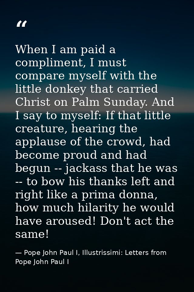 When I am paid a compliment, I must compare myself with the little donkey that carried Christ on Palm Sunday. And I say  — Pope John Paul I, Illustrissimi: Letters from Pope John Paul I