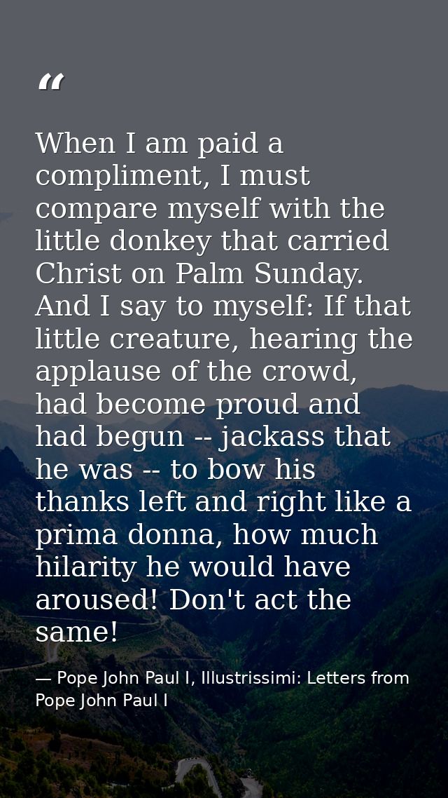 When I am paid a compliment, I must compare myself with the little donkey that carried Christ on Palm Sunday. And I say  — Pope John Paul I, Illustrissimi: Letters from Pope John Paul I