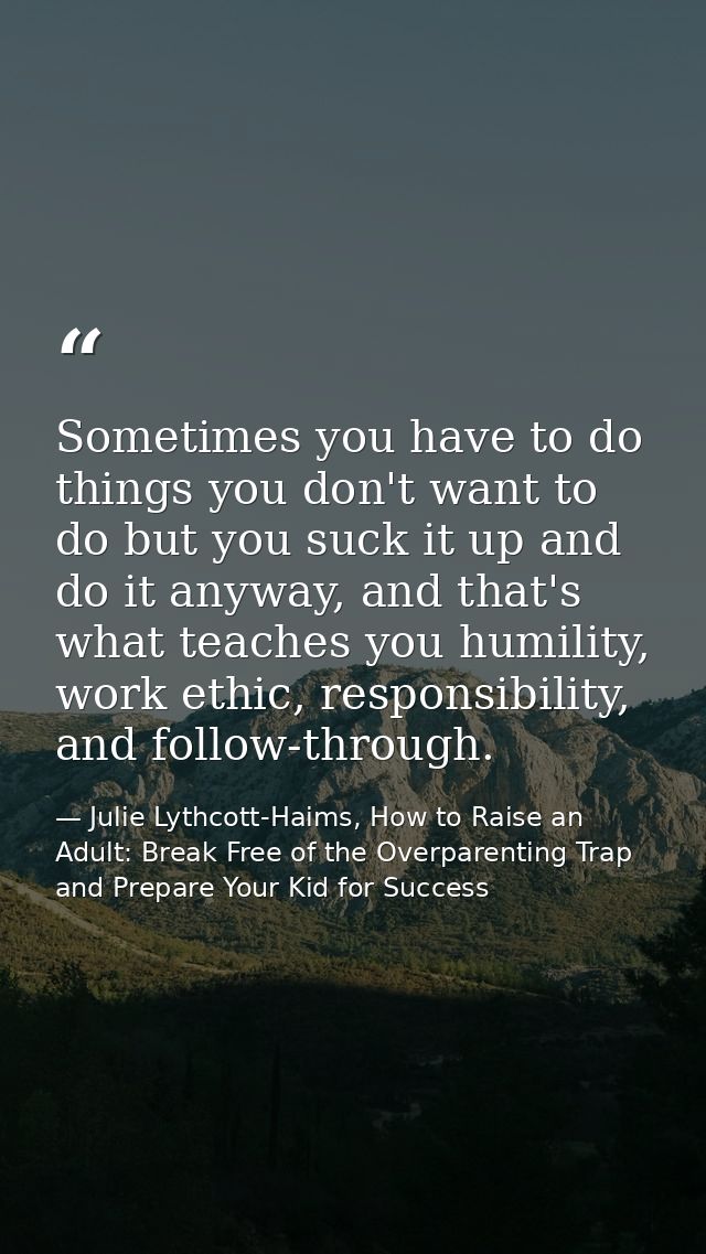 Sometimes you have to do things you don't want to do but you suck it up and do it anyway, and that's what teaches you hu — Julie Lythcott-Haims, How to Raise an Adult: Break Free of the Overparenting Trap and Prepare Your Kid for Success
