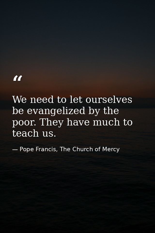 We need to let ourselves be evangelized by the poor. They have much to teach us. — Pope Francis, The Church of Mercy
