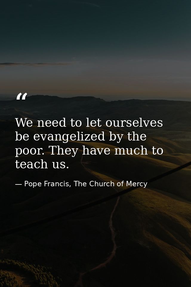 We need to let ourselves be evangelized by the poor. They have much to teach us. — Pope Francis, The Church of Mercy
