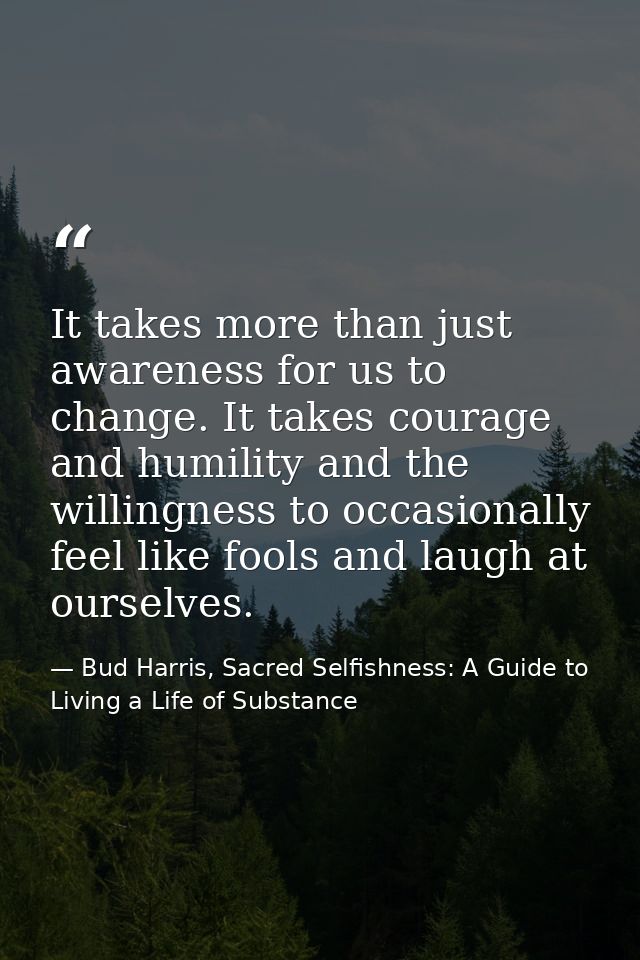 It takes more than just awareness for us to change. It takes courage and humility and the willingness to occasionally fe — Bud Harris, Sacred Selfishness: A Guide to Living a Life of Substance