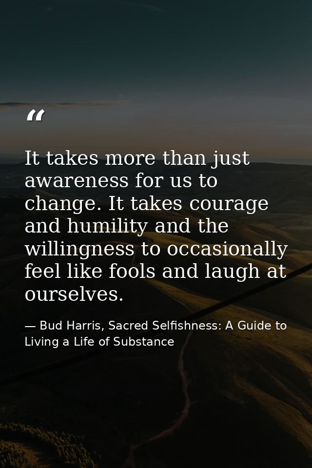 It takes more than just awareness for us to change. It takes courage and humility and the willingness to occasionally fe — Bud Harris, Sacred Selfishness: A Guide to Living a Life of Substance