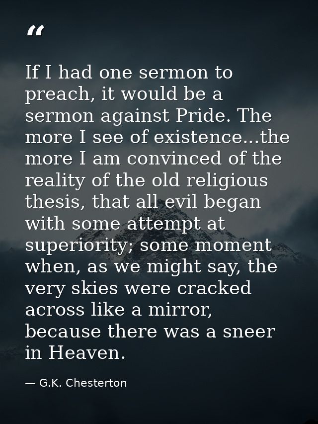 If I had one sermon to preach, it would be a sermon against Pride. The more I see of existence...the more I am convinced — G.K. Chesterton