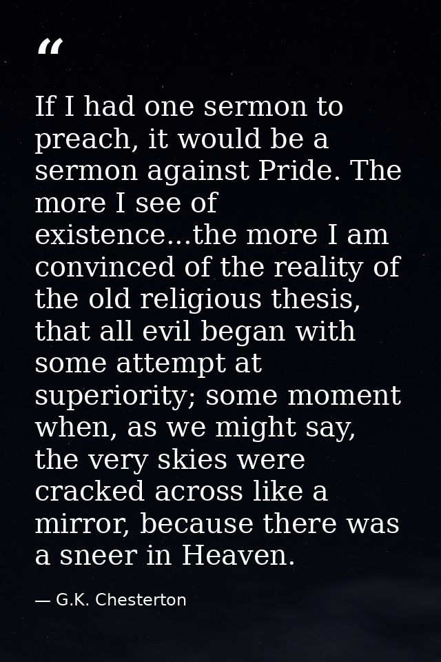 If I had one sermon to preach, it would be a sermon against Pride. The more I see of existence...the more I am convinced — G.K. Chesterton