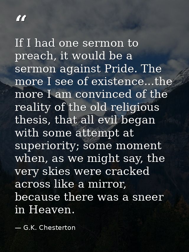 If I had one sermon to preach, it would be a sermon against Pride. The more I see of existence...the more I am convinced — G.K. Chesterton
