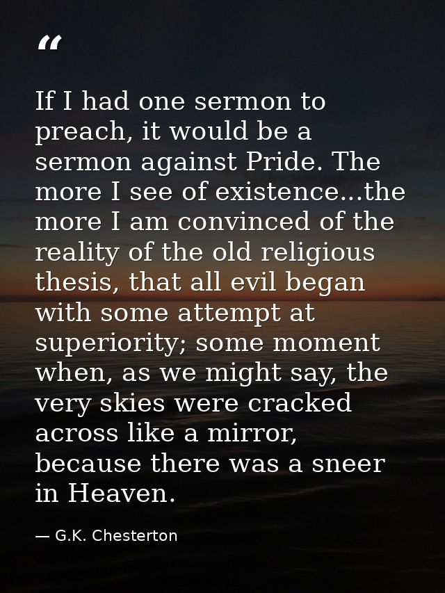 If I had one sermon to preach, it would be a sermon against Pride. The more I see of existence...the more I am convinced — G.K. Chesterton