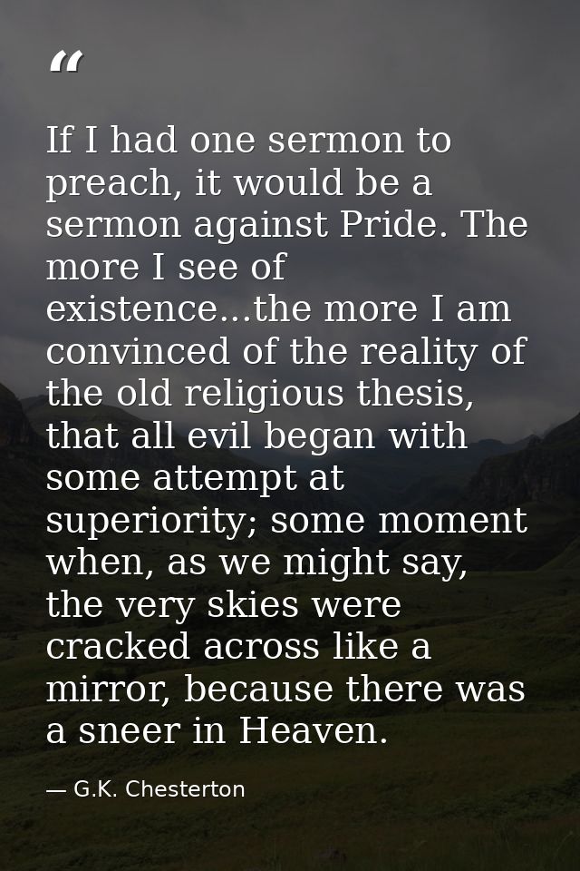 If I had one sermon to preach, it would be a sermon against Pride. The more I see of existence...the more I am convinced — G.K. Chesterton