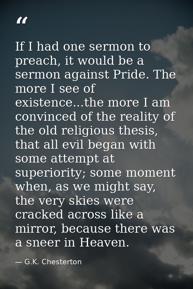 If I had one sermon to preach, it would be a sermon against Pride. The more I see of existence...the more I am convinced — G.K. Chesterton