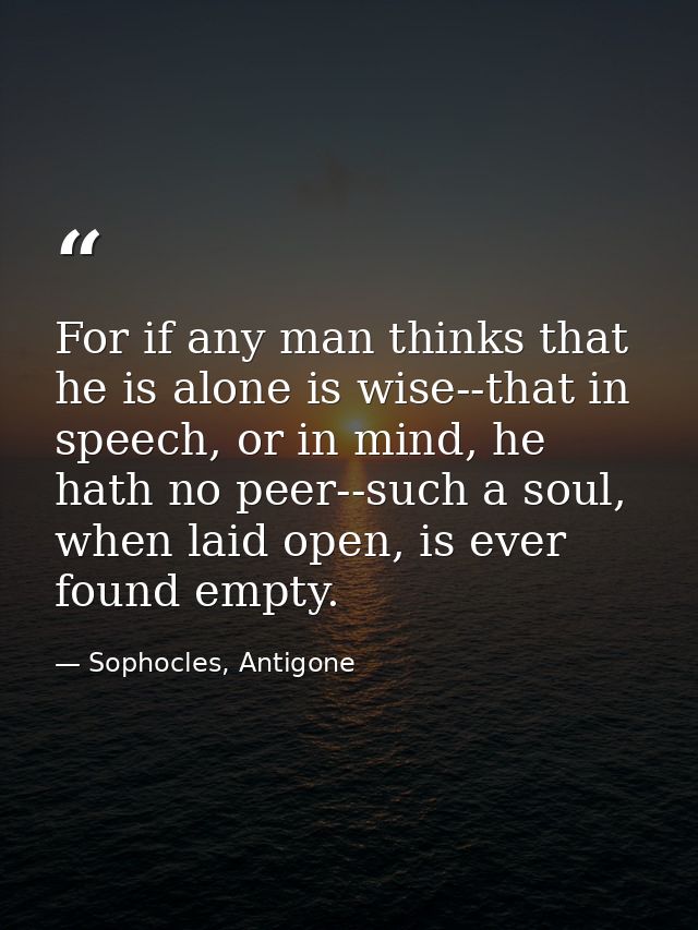 For if any man thinks that he is alone is wise--that in speech, or in mind, he hath no peer--such a soul, when laid open — Sophocles, Antigone