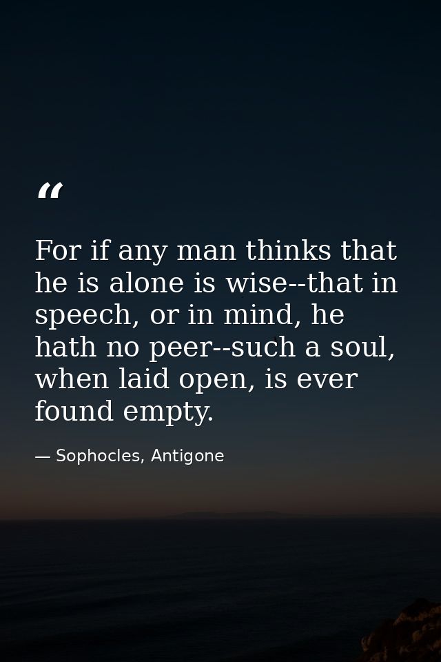 For if any man thinks that he is alone is wise--that in speech, or in mind, he hath no peer--such a soul, when laid open — Sophocles, Antigone