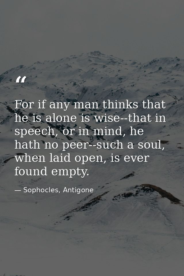 For if any man thinks that he is alone is wise--that in speech, or in mind, he hath no peer--such a soul, when laid open — Sophocles, Antigone