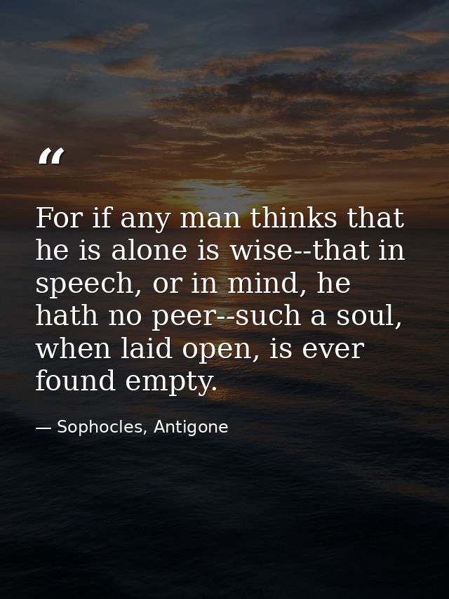 For if any man thinks that he is alone is wise--that in speech, or in mind, he hath no peer--such a soul, when laid open — Sophocles, Antigone