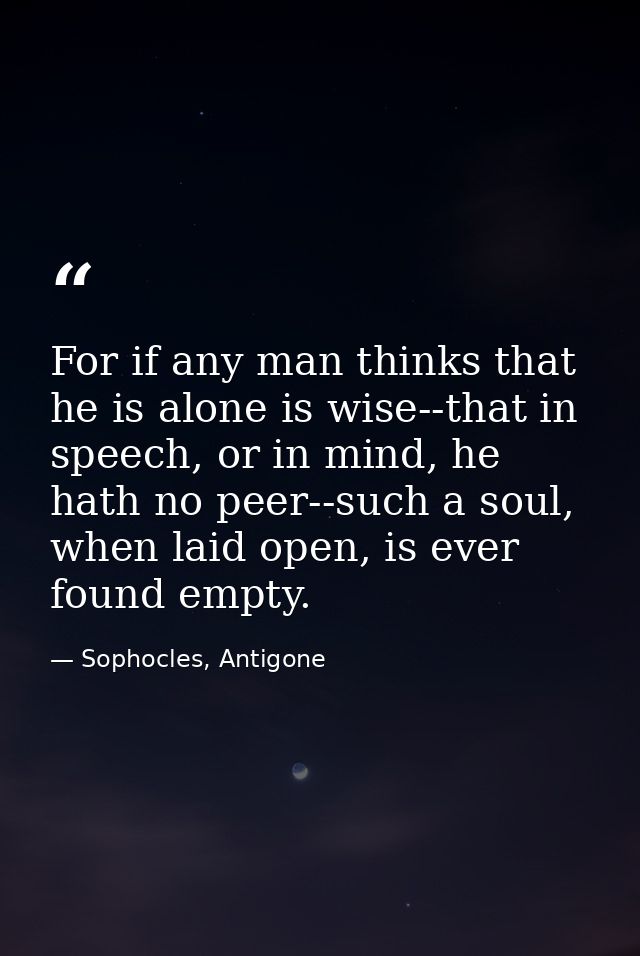 For if any man thinks that he is alone is wise--that in speech, or in mind, he hath no peer--such a soul, when laid open — Sophocles, Antigone