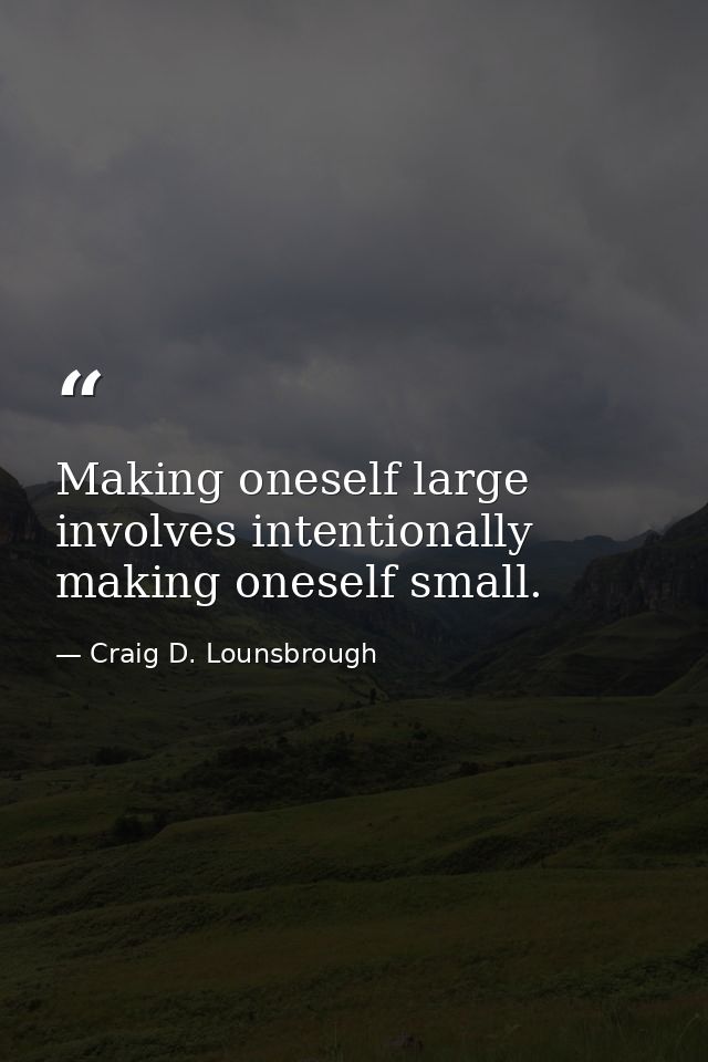 Making oneself large involves intentionally making oneself small. — Craig D. Lounsbrough