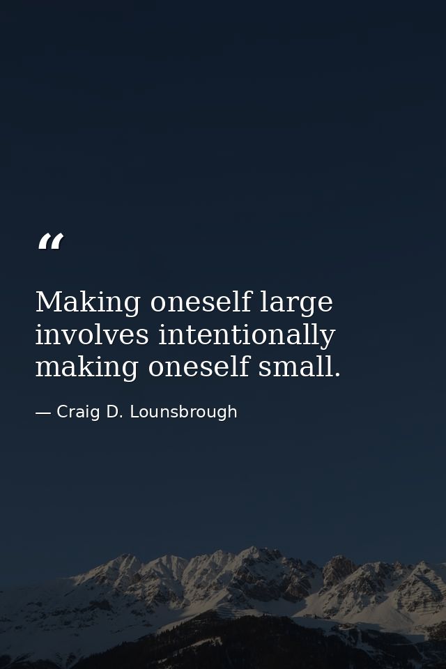 Making oneself large involves intentionally making oneself small. — Craig D. Lounsbrough