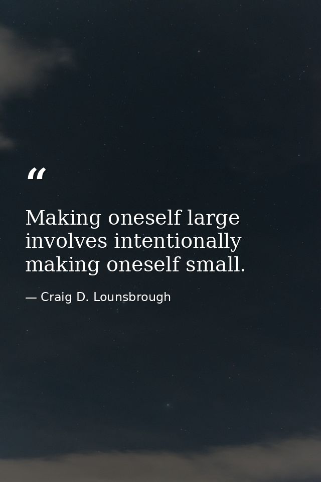 Making oneself large involves intentionally making oneself small. — Craig D. Lounsbrough