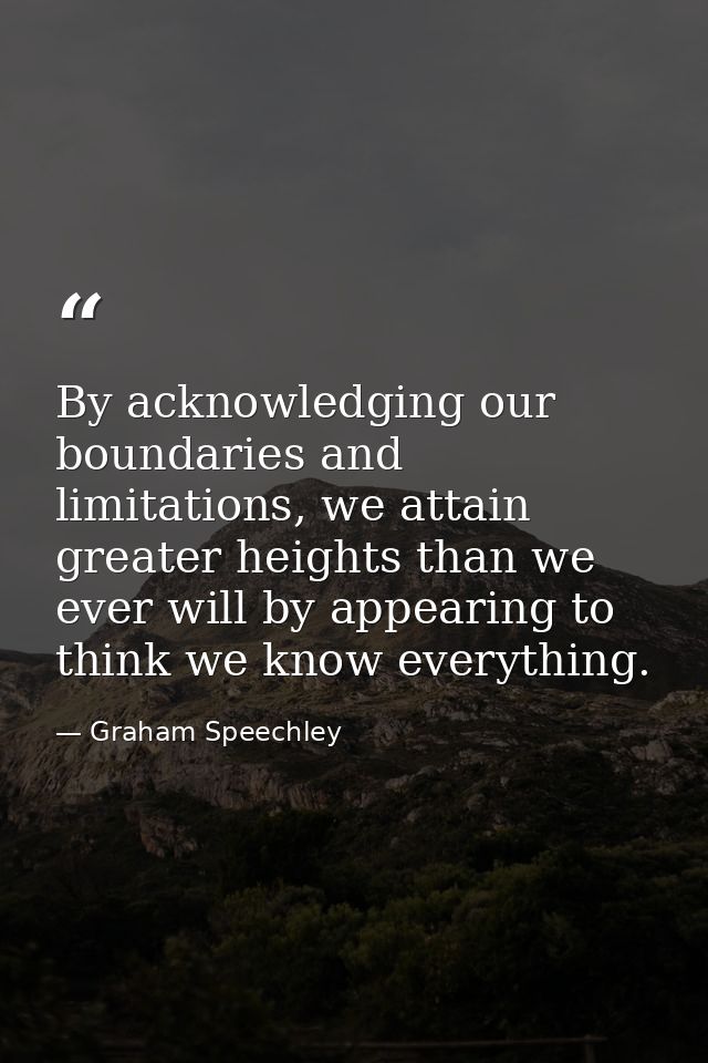 By acknowledging our boundaries and limitations, we attain greater heights than we ever will by appearing to think we kn — Graham Speechley