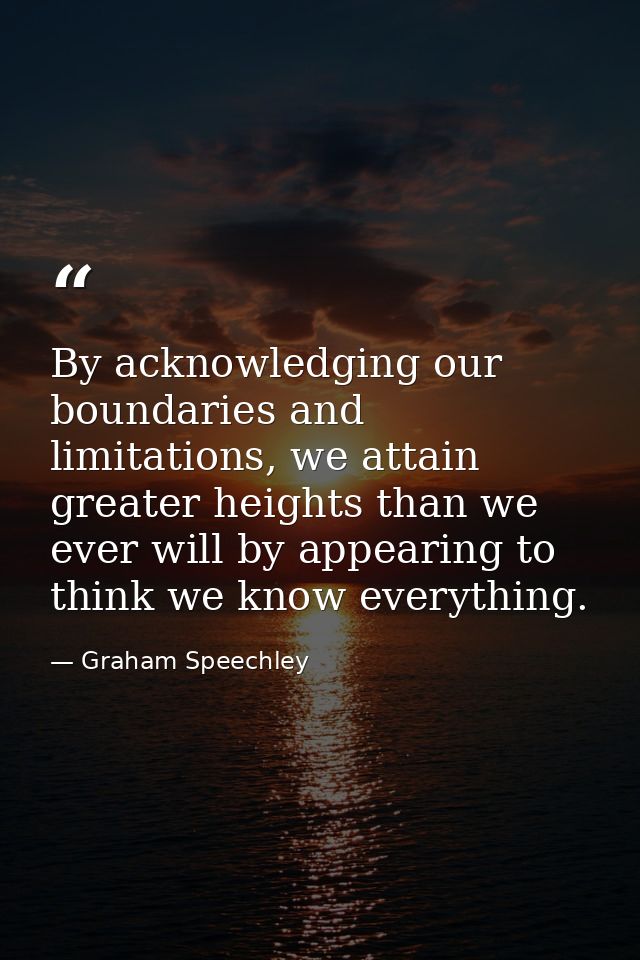 By acknowledging our boundaries and limitations, we attain greater heights than we ever will by appearing to think we kn — Graham Speechley