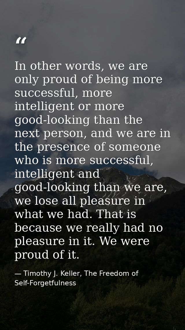 In other words, we are only proud of being more successful, more intelligent or more good-looking than the next person,  — Timothy J. Keller, The Freedom of Self-Forgetfulness