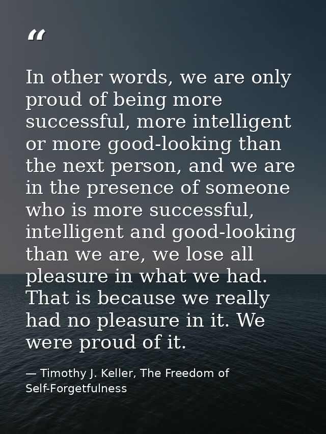In other words, we are only proud of being more successful, more intelligent or more good-looking than the next person,  — Timothy J. Keller, The Freedom of Self-Forgetfulness