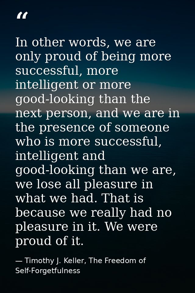 In other words, we are only proud of being more successful, more intelligent or more good-looking than the next person,  — Timothy J. Keller, The Freedom of Self-Forgetfulness
