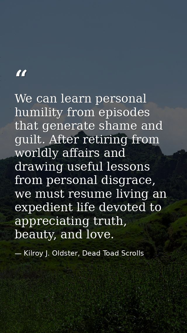 We can learn personal humility from episodes that generate shame and guilt. After retiring from worldly affairs and draw — Kilroy J. Oldster, Dead Toad Scrolls