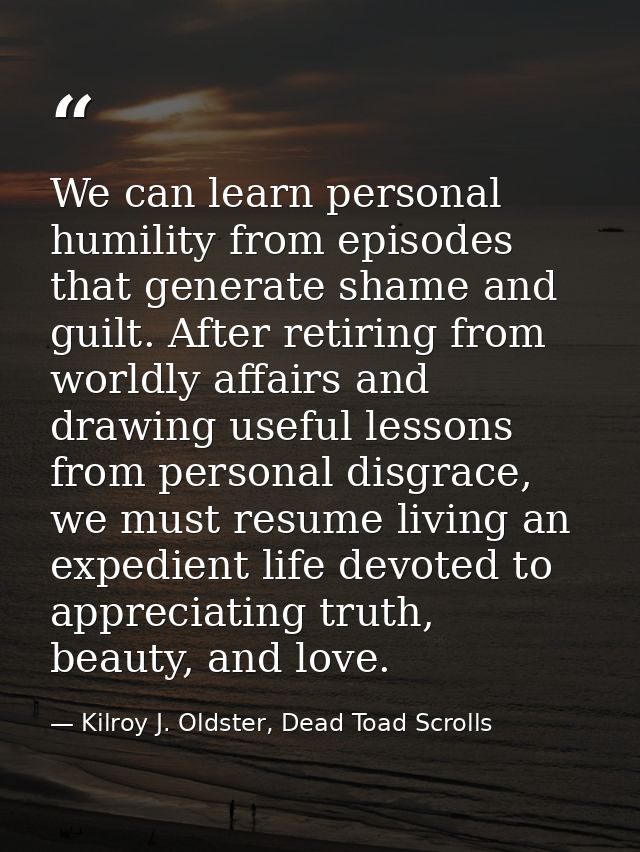 We can learn personal humility from episodes that generate shame and guilt. After retiring from worldly affairs and draw — Kilroy J. Oldster, Dead Toad Scrolls