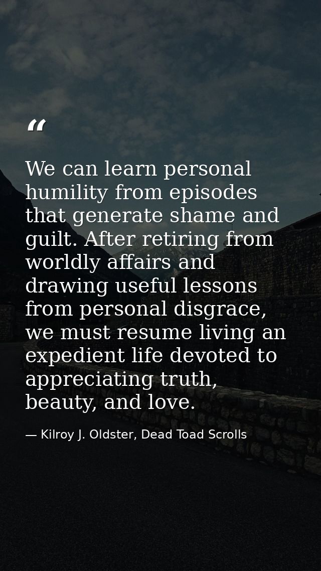 We can learn personal humility from episodes that generate shame and guilt. After retiring from worldly affairs and draw — Kilroy J. Oldster, Dead Toad Scrolls