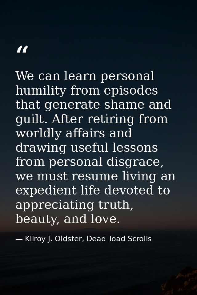 We can learn personal humility from episodes that generate shame and guilt. After retiring from worldly affairs and draw — Kilroy J. Oldster, Dead Toad Scrolls