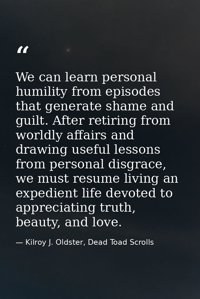 We can learn personal humility from episodes that generate shame and guilt. After retiring from worldly affairs and draw — Kilroy J. Oldster, Dead Toad Scrolls