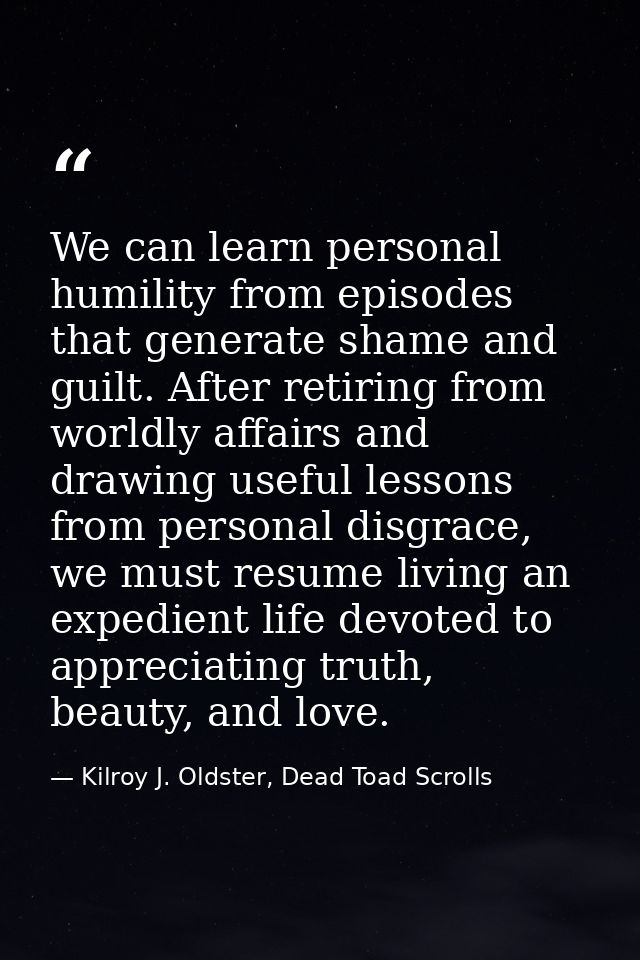 We can learn personal humility from episodes that generate shame and guilt. After retiring from worldly affairs and draw — Kilroy J. Oldster, Dead Toad Scrolls