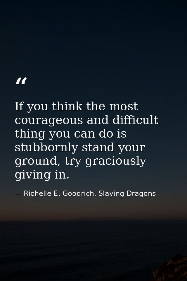 If you think the most courageous and difficult thing you can do is stubbornly stand your ground, try graciously giving i — Richelle E. Goodrich, Slaying Dragons