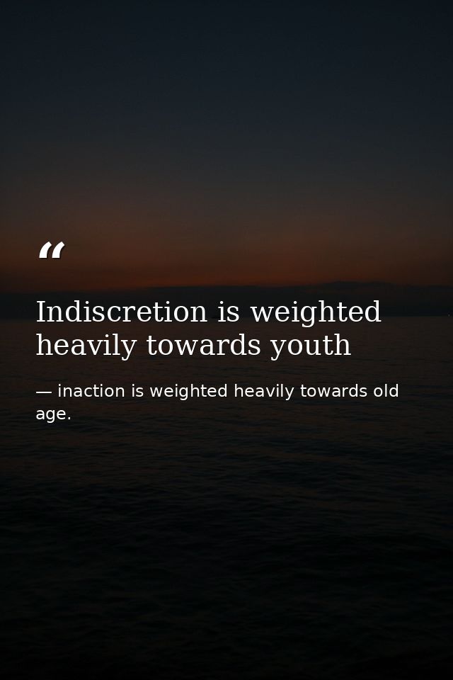 Indiscretion is weighted heavily towards youth — inaction is weighted heavily towards old age.