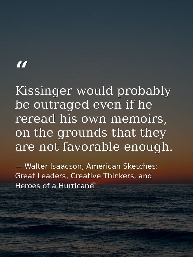 Kissinger would probably be outraged even if he reread his own memoirs, on the grounds that they are not favorable enoug — Walter Isaacson, American Sketches: Great Leaders, Creative Thinkers, and Heroes of a Hurricane