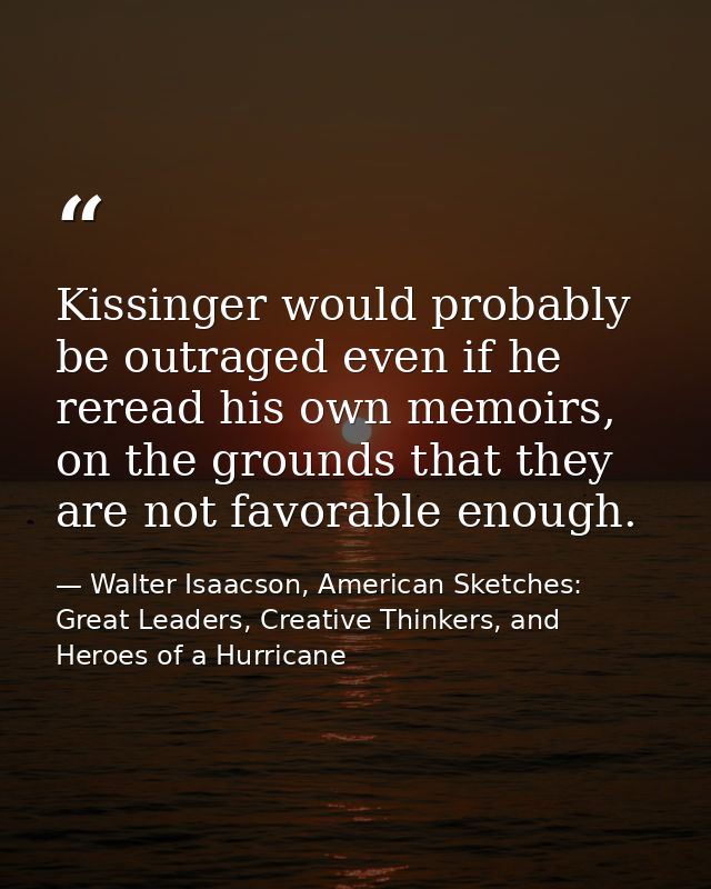 Kissinger would probably be outraged even if he reread his own memoirs, on the grounds that they are not favorable enoug — Walter Isaacson, American Sketches: Great Leaders, Creative Thinkers, and Heroes of a Hurricane