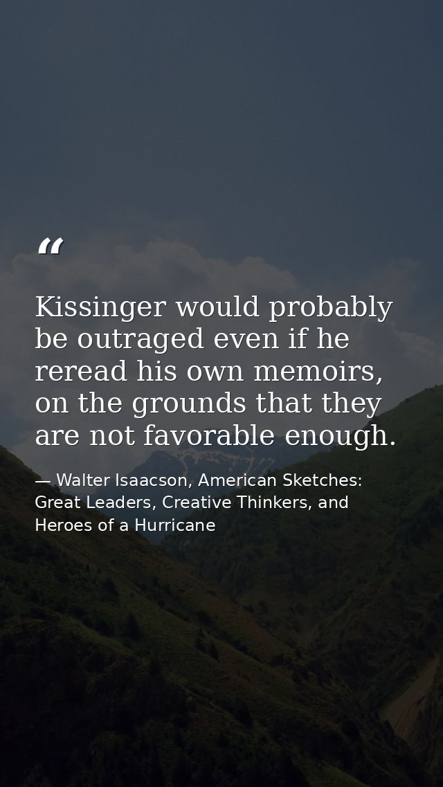Kissinger would probably be outraged even if he reread his own memoirs, on the grounds that they are not favorable enoug — Walter Isaacson, American Sketches: Great Leaders, Creative Thinkers, and Heroes of a Hurricane