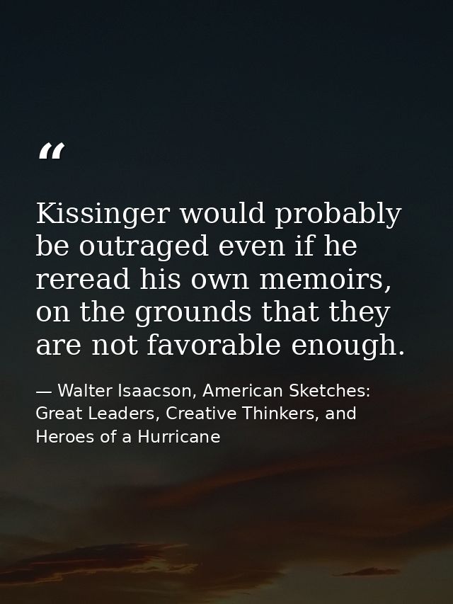 Kissinger would probably be outraged even if he reread his own memoirs, on the grounds that they are not favorable enoug — Walter Isaacson, American Sketches: Great Leaders, Creative Thinkers, and Heroes of a Hurricane