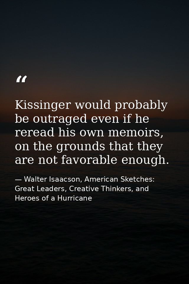 Kissinger would probably be outraged even if he reread his own memoirs, on the grounds that they are not favorable enoug — Walter Isaacson, American Sketches: Great Leaders, Creative Thinkers, and Heroes of a Hurricane