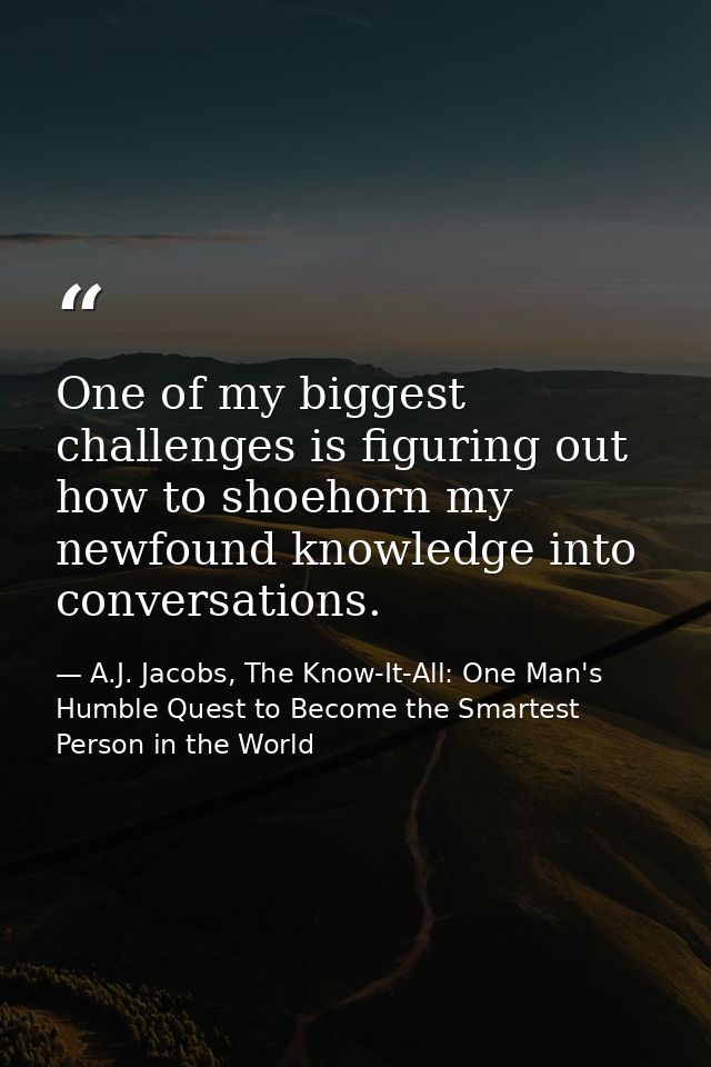 One of my biggest challenges is figuring out how to shoehorn my newfound knowledge into conversations. — A.J. Jacobs, The Know-It-All: One Man's Humble Quest to Become the Smartest Person in the World