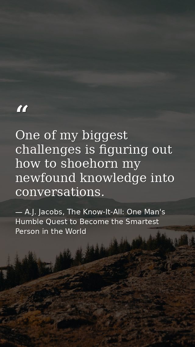 One of my biggest challenges is figuring out how to shoehorn my newfound knowledge into conversations. — A.J. Jacobs, The Know-It-All: One Man's Humble Quest to Become the Smartest Person in the World