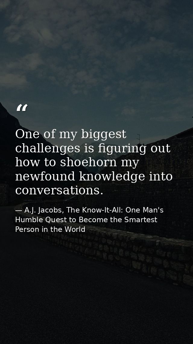 One of my biggest challenges is figuring out how to shoehorn my newfound knowledge into conversations. — A.J. Jacobs, The Know-It-All: One Man's Humble Quest to Become the Smartest Person in the World